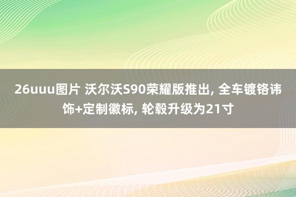 26uuu图片 沃尔沃S90荣耀版推出， 全车镀铬讳饰+定制徽标， 轮毂升级为21寸