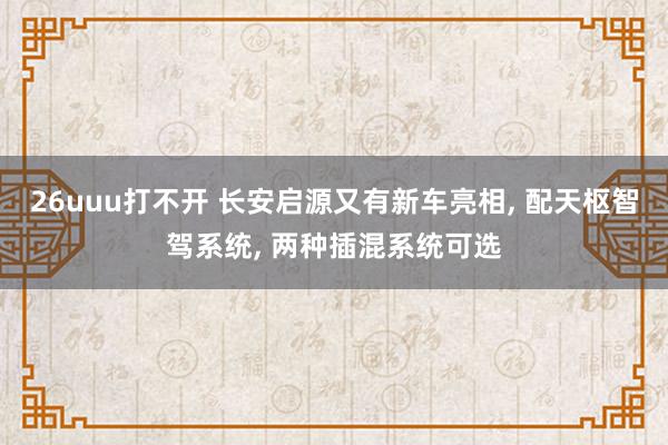 26uuu打不开 长安启源又有新车亮相， 配天枢智驾系统， 两种插混系统可选