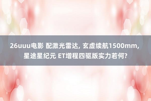 26uuu电影 配激光雷达， 玄虚续航1500mm， 星途星纪元 ET增程四驱版实力若何?