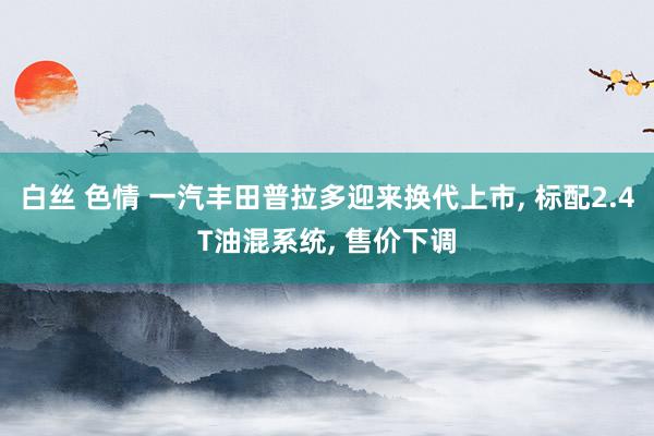 白丝 色情 一汽丰田普拉多迎来换代上市， 标配2.4T油混系统， 售价下调