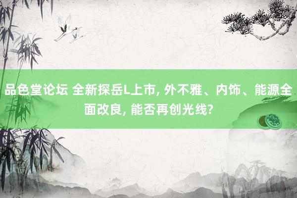 品色堂论坛 全新探岳L上市， 外不雅、内饰、能源全面改良， 能否再创光线?