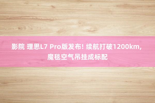 影院 理思L7 Pro版发布! 续航打破1200km， 魔毯空气吊挂成标配