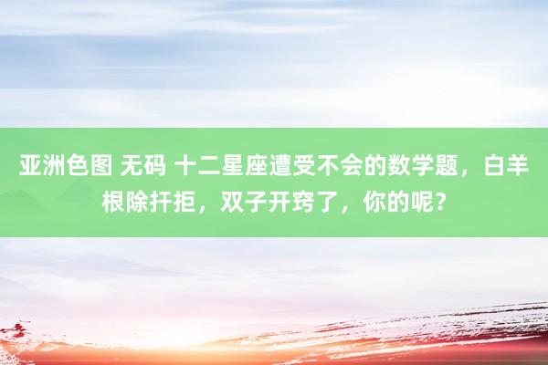 亚洲色图 无码 十二星座遭受不会的数学题，白羊根除扞拒，双子开窍了，你的呢？