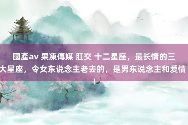 國產av 果凍傳媒 肛交 十二星座，最长情的三大星座，令女东说念主老去的，是男东说念主和爱情！