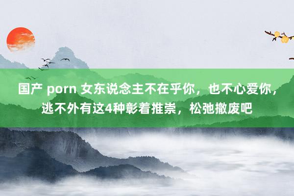 国产 porn 女东说念主不在乎你，也不心爱你，逃不外有这4种彰着推崇，松弛撤废吧