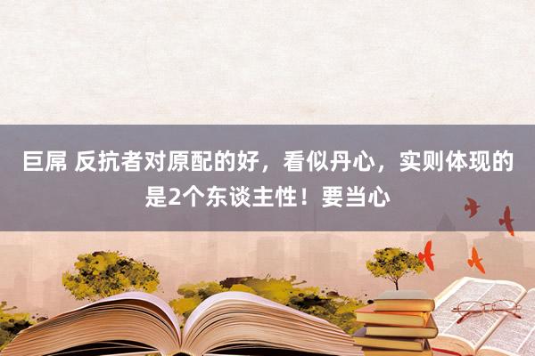 巨屌 反抗者对原配的好，看似丹心，实则体现的是2个东谈主性！要当心