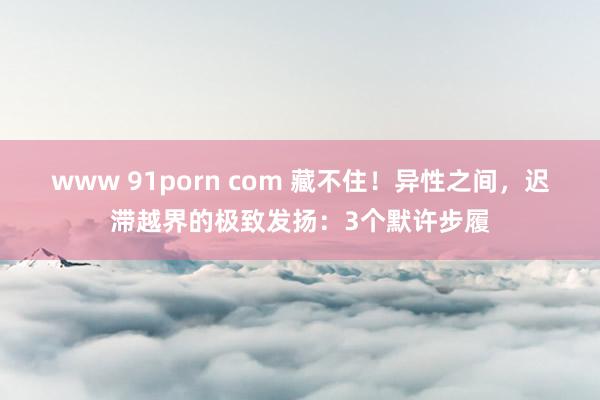 www 91porn com 藏不住！异性之间，迟滞越界的极致发扬：3个默许步履