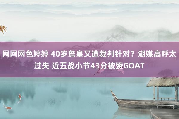 网网网色婷婷 40岁詹皇又遭裁判针对？湖媒高呼太过失 近五战小节43分被赞GOAT