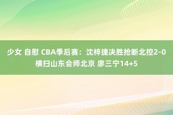 少女 自慰 CBA季后赛：沈梓捷决胜抢断北控2-0横扫山东会师北京 廖三宁14+5
