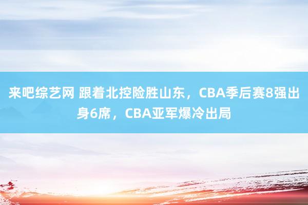 来吧综艺网 跟着北控险胜山东，CBA季后赛8强出身6席，CBA亚军爆冷出局
