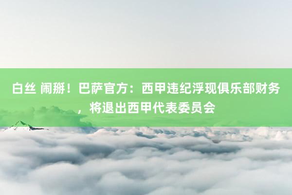 白丝 闹掰！巴萨官方：西甲违纪浮现俱乐部财务，将退出西甲代表委员会