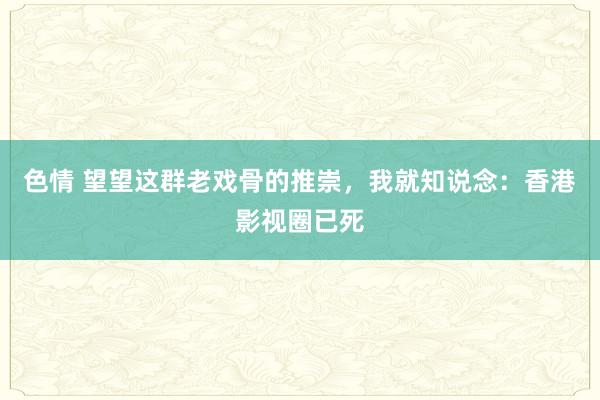色情 望望这群老戏骨的推崇，我就知说念：香港影视圈已死