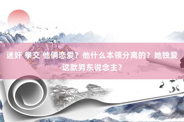 迷奸 拳交 他俩恋爱？他什么本领分离的？她独爱这款男东说念主？