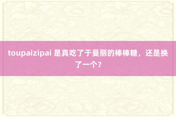 toupaizipai 是真吃了于曼丽的棒棒糖，还是换了一个？