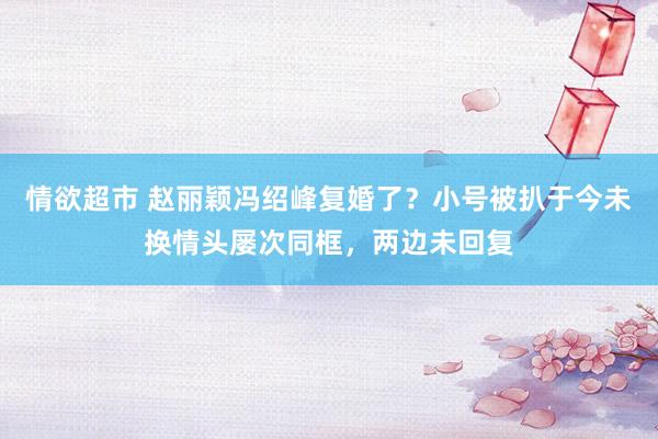 情欲超市 赵丽颖冯绍峰复婚了？小号被扒于今未换情头屡次同框，两边未回复