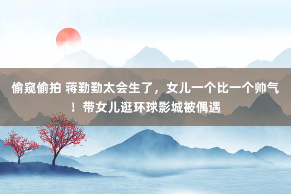 偷窥偷拍 蒋勤勤太会生了，女儿一个比一个帅气！带女儿逛环球影城被偶遇