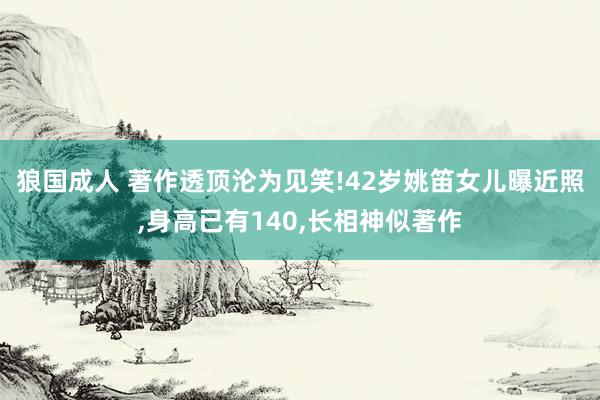 狼国成人 著作透顶沦为见笑!42岁姚笛女儿曝近照，身高已有140，长相神似著作