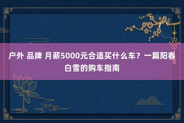 户外 品牌 月薪5000元合适买什么车？一篇阳春白雪的购车指南