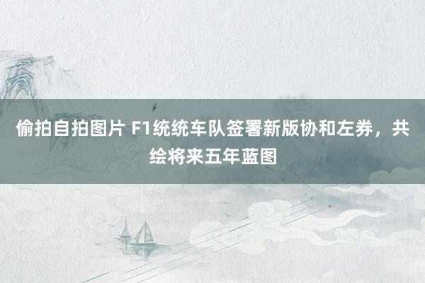 偷拍自拍图片 F1统统车队签署新版协和左券，共绘将来五年蓝图