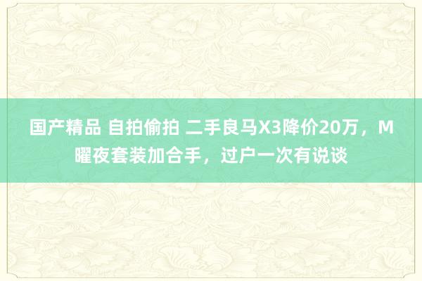 国产精品 自拍偷拍 二手良马X3降价20万，M曜夜套装加合手，过户一次有说谈