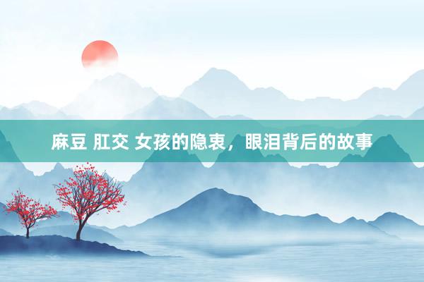 麻豆 肛交 女孩的隐衷，眼泪背后的故事
