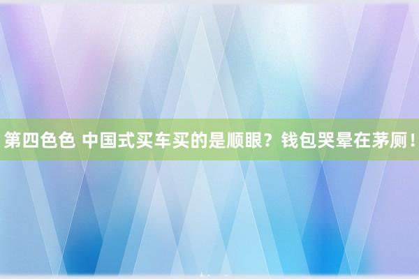 第四色色 中国式买车买的是顺眼？钱包哭晕在茅厕！