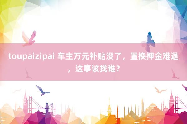 toupaizipai 车主万元补贴没了，置换押金难退，这事该找谁？