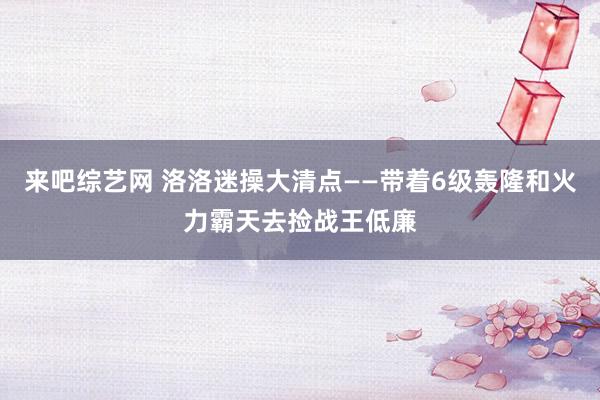 来吧综艺网 洛洛迷操大清点——带着6级轰隆和火力霸天去捡战王低廉