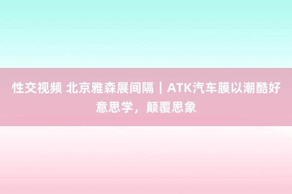 性交视频 北京雅森展间隔｜ATK汽车膜以潮酷好意思学，颠覆思象