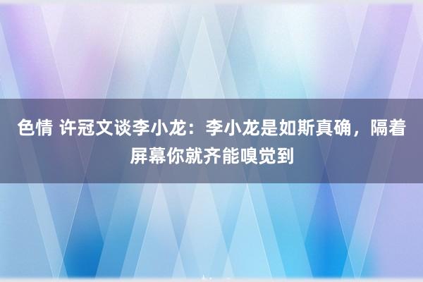 色情 许冠文谈李小龙：李小龙是如斯真确，隔着屏幕你就齐能嗅觉到