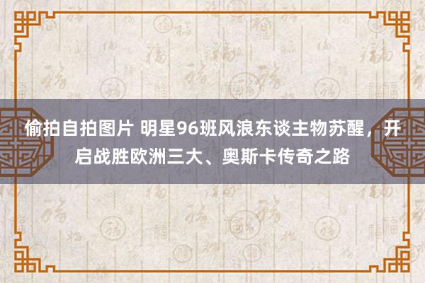 偷拍自拍图片 明星96班风浪东谈主物苏醒，开启战胜欧洲三大、奥斯卡传奇之路
