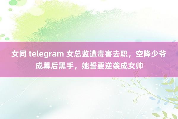 女同 telegram 女总监遭毒害去职，空降少爷成幕后黑手，她誓要逆袭成女帅