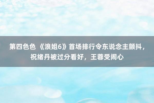 第四色色 《浪姐6》首场排行令东说念主颤抖，祝绪丹被过分看好，王蓉受闹心