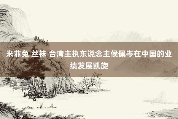米菲兔 丝袜 台湾主执东说念主侯佩岑在中国的业绩发展凯旋