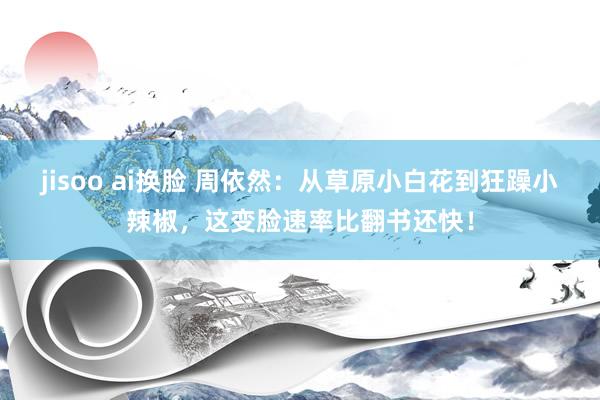 jisoo ai换脸 周依然：从草原小白花到狂躁小辣椒，这变脸速率比翻书还快！