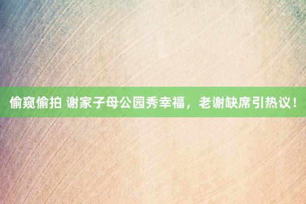 偷窥偷拍 谢家子母公园秀幸福，老谢缺席引热议！