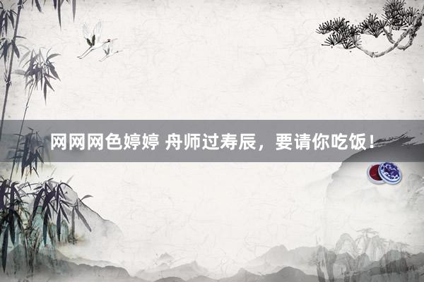 网网网色婷婷 舟师过寿辰，要请你吃饭！