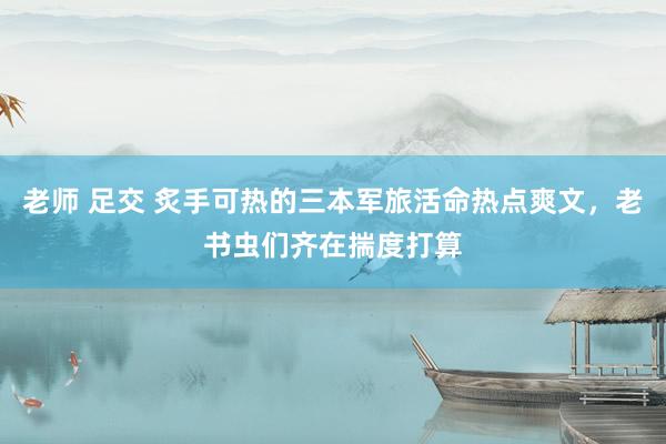 老师 足交 炙手可热的三本军旅活命热点爽文，老书虫们齐在揣度打算