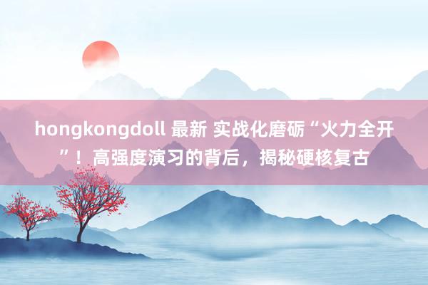 hongkongdoll 最新 实战化磨砺“火力全开”！高强度演习的背后，揭秘硬核复古