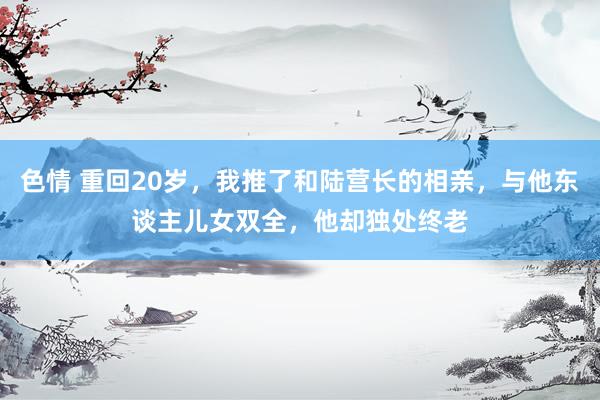 色情 重回20岁，我推了和陆营长的相亲，与他东谈主儿女双全，他却独处终老