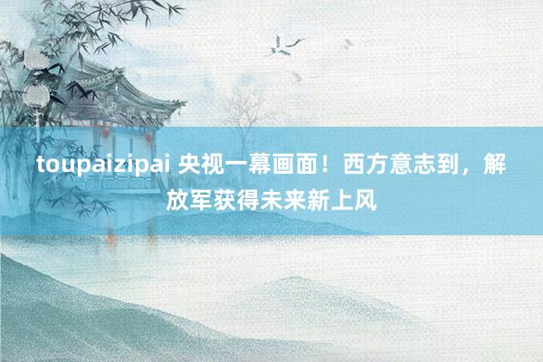 toupaizipai 央视一幕画面！西方意志到，解放军获得未来新上风
