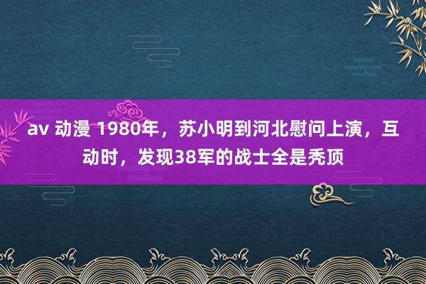 av 动漫 1980年，苏小明到河北慰问上演，互动时，发现38军的战士全是秃顶
