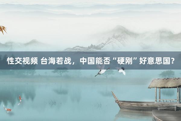 性交视频 台海若战，中国能否“硬刚”好意思国？