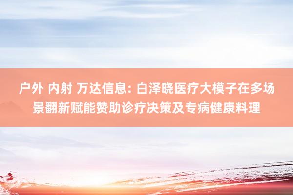 户外 内射 万达信息: 白泽晓医疗大模子在多场景翻新赋能赞助诊疗决策及专病健康料理