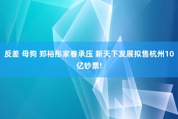 反差 母狗 郑裕彤家眷承压 新天下发展拟售杭州10亿钞票!