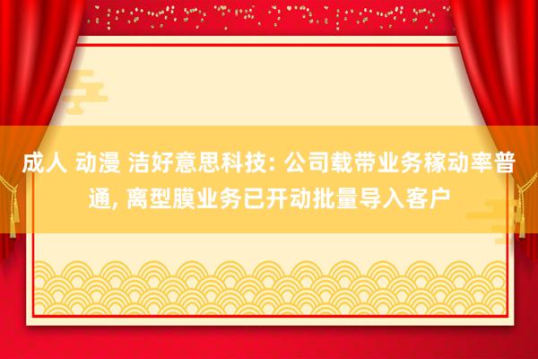 成人 动漫 洁好意思科技: 公司载带业务稼动率普通， 离型膜业务已开动批量导入客户