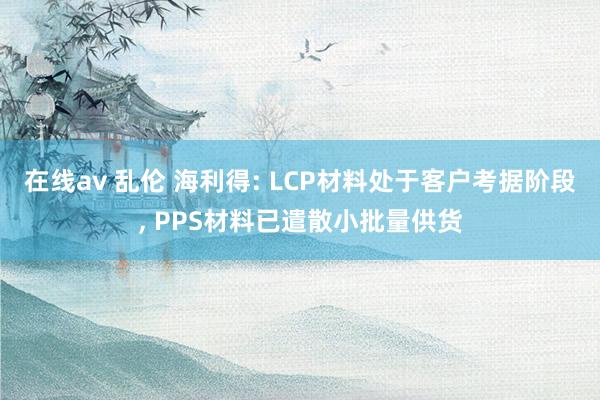 在线av 乱伦 海利得: LCP材料处于客户考据阶段， PPS材料已遣散小批量供货