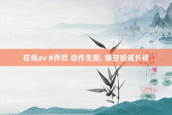 在线av #乔欣 动作生图， 镂空投诚长裙