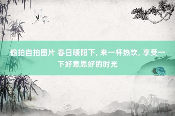 偷拍自拍图片 春日暖阳下， 来一杯热饮， 享受一下好意思好的时光