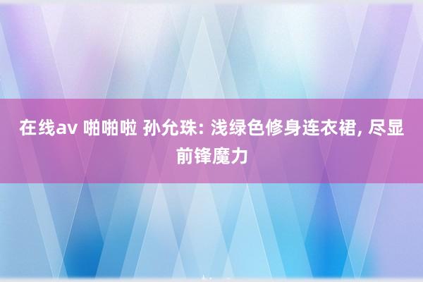 在线av 啪啪啦 孙允珠: 浅绿色修身连衣裙， 尽显前锋魔力